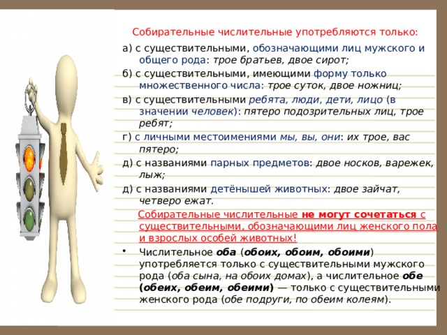   Собирательные числительные употребляются только: а) с существительными, обозначающими лиц мужского и общего рода : трое братьев, двое сирот; б) с существительными, имеющими форму только множественного числа:  трое суток, двое ножниц; в) с существительными ребята, люди, дети, лицо (в значении человек ): пятеро подозрительных лиц, трое ребят; г) с личными местоимениями  мы, вы, они :  их трое, вас пятеро; д) с названиями парных предметов : двое носков, варежек, лыж; д) с названиями детёнышей животных : двое зайчат, четверо ежат.  Собирательные числительные не могут сочетаться с существительными, обозначающими лиц женского пола и взрослых особей животных! Числительное оба ( обоих, обоим, обоими ) употребляется только с существительными мужского рода  ( оба сына, на обоих домах ), а числительное обе ( обеих, обеим, обеими ) — только с существительными женского рода ( обе подруги, по обеим колеям ). 
