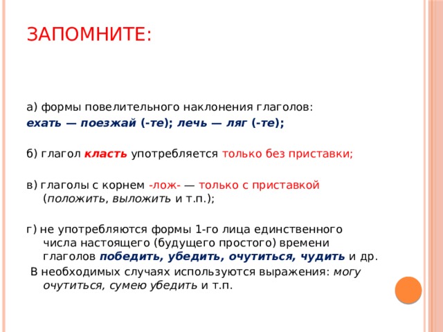 Запомните:   а) формы повелительного наклонения глаголов: ехать — поезжай (- те ); лечь — ляг (- те ); б) глагол класть  употребляется только без приставки; в) глаголы с корнем -лож- — только с приставкой ( положить , выложить и т.п.); г) не употребляются формы 1-го лица единственного числа настоящего (будущего простого) времени глаголов победить, убедить, очутиться, чудить и др.  В необходимых случаях используются выражения: могу очутиться, сумею убедить и т.п. 