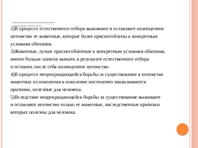          1)Основой естественного отбора является наследственная изменчивость,   а отбирающим фактором – деятельность человека.    2)В процессе естественного отбора выживают и оставляют полноценное потомство те животные, которые более приспособлены к конкретным условиям обитания. 3)Животные, лучше приспособленные к конкретным условиям обитания, имеют больше шансов выжить в результате естественного отбора и оставить после себя полноценное потомство. 4)В процессе непрекращающейся борьбы за существование в потомстве животных из поколения в поколение постепенно накапливаются признаки, полезные для человека. 5)Вследствие непрекращающейся борьбы за существование выживают и оставляют потомство только те животные, наследственные признаки которых полезны для человека. 