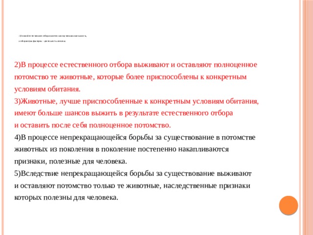          1)Основой естественного отбора является наследственная изменчивость,   а отбирающим фактором – деятельность человека.    2)В процессе естественного отбора выживают и оставляют полноценное потомство те животные, которые более приспособлены к конкретным условиям обитания. 3)Животные, лучше приспособленные к конкретным условиям обитания, имеют больше шансов выжить в результате естественного отбора и оставить после себя полноценное потомство. 4)В процессе непрекращающейся борьбы за существование в потомстве животных из поколения в поколение постепенно накапливаются признаки, полезные для человека. 5)Вследствие непрекращающейся борьбы за существование выживают и оставляют потомство только те животные, наследственные признаки которых полезны для человека. 