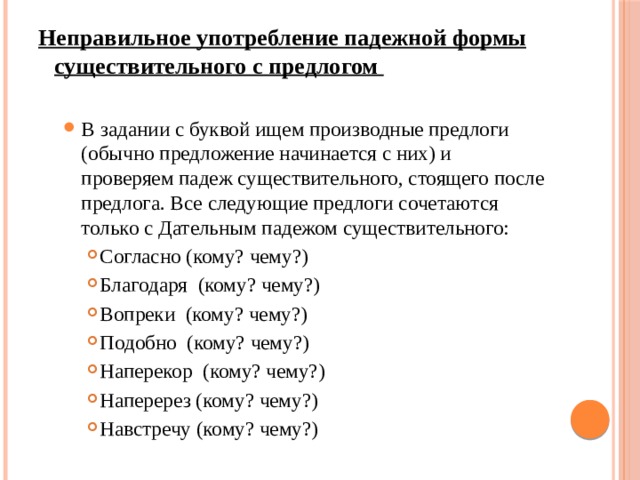 Неправильное употребление падежной формы существительного с предлогом   В задании с буквой ищем производные предлоги (обычно предложение начинается с них) и проверяем падеж существительного, стоящего после предлога. Все следующие предлоги сочетаются только с Дательным падежом существительного: В задании с буквой ищем производные предлоги (обычно предложение начинается с них) и проверяем падеж существительного, стоящего после предлога. Все следующие предлоги сочетаются только с Дательным падежом существительного: Согласно (кому? чему?) Благодаря (кому? чему?) Вопреки (кому? чему?) Подобно (кому? чему?) Наперекор (кому? чему?) Наперерез (кому? чему?) Навстречу (кому? чему?) Согласно (кому? чему?) Благодаря (кому? чему?) Вопреки (кому? чему?) Подобно (кому? чему?) Наперекор (кому? чему?) Наперерез (кому? чему?) Навстречу (кому? чему?) Согласно (кому? чему?) Благодаря (кому? чему?) Вопреки (кому? чему?) Подобно (кому? чему?) Наперекор (кому? чему?) Наперерез (кому? чему?) Навстречу (кому? чему?) 