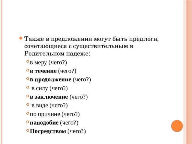 Также в предложении могут быть предлоги, сочетающиеся с существительным в Родительном падеже: Также в предложении могут быть предлоги, сочетающиеся с существительным в Родительном падеже: в меру (чего?) в течение (чего?) в продолжение (чего?)  в силу (чего?) в заключение (чего?)  в виде (чего?) по причине (чего?) наподобие (чего?) Посредством (чего?) в меру (чего?) в течение (чего?) в продолжение (чего?)  в силу (чего?) в заключение (чего?)  в виде (чего?) по причине (чего?) наподобие (чего?) Посредством (чего?) в меру (чего?) в течение (чего?) в продолжение (чего?)  в силу (чего?) в заключение (чего?)  в виде (чего?) по причине (чего?) наподобие (чего?) Посредством (чего?) 