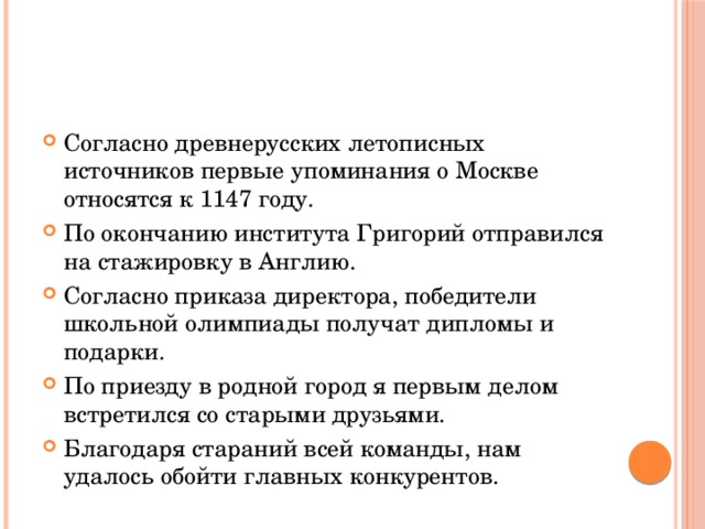 Согласно древнерусских летописных источников первые упоминания о Москве относятся к 1147 году. По окончанию института Григорий отправился на стажировку в Англию. Согласно приказа директора, победители школьной олимпиады получат дипломы и подарки. По приезду в родной город я первым делом встретился со старыми друзьями. Благодаря стараний всей команды, нам удалось обойти главных конкурентов. 