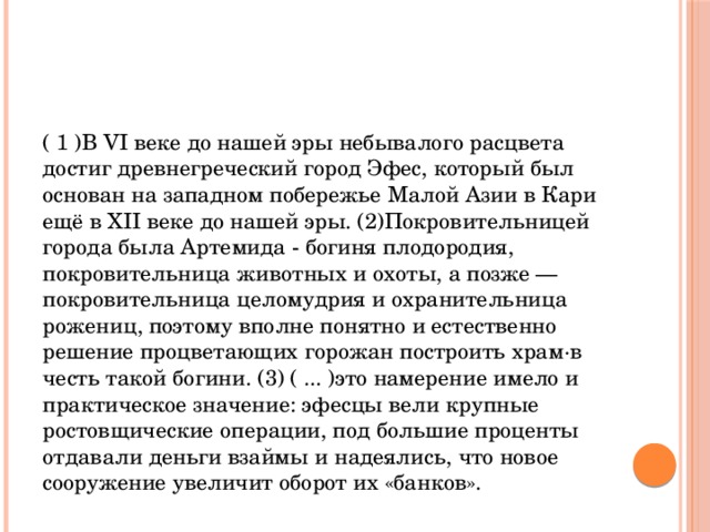 ( 1 )В VI веке до нашей эры небывалого расцвета достиг древнегреческий город Эфес, который был основан на западном побережье Малой Азии в Кари ещё в XII веке до нашей эры. (2)Покровительницей города была Артемида - богиня плодородия, покровительница животных и охоты, а позже — покровительница целомудрия и охранительница рожениц, поэтому вполне понятно и естественно решение процветающих горожан построить храм·в честь такой богини. (3) ( ... )это намерение имело и практическое значение: эфесцы вели крупные ростовщические операции, под большие проценты отдавали деньги взаймы и надеялись, что новое сооружение увеличит оборот их «банков». 