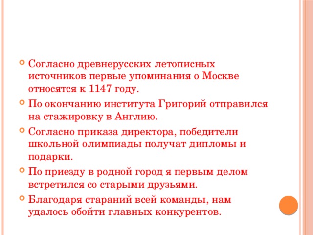 Согласно древнерусских летописных источников первые упоминания о Москве относятся к 1147 году. По окончанию института Григорий отправился на стажировку в Англию. Согласно приказа директора, победители школьной олимпиады получат дипломы и подарки. По приезду в родной город я первым делом встретился со старыми друзьями. Благодаря стараний всей команды, нам удалось обойти главных конкурентов. 