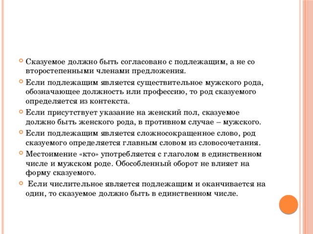 Сказуемое должно быть согласовано с подлежащим, а не со второстепенными членами предложения. Если подлежащим является существительное мужского рода, обозначающее должность или профессию, то род сказуемого определяется из контекста. Если присутствует указание на женский пол, сказуемое должно быть женского рода, в противном случае – мужского. Если подлежащим является сложносокращенное слово, род сказуемого определяется главным словом из словосочетания. Местоимение «кто» употребляется с глаголом в единственном числе и мужском роде. Обособленный оборот не влияет на форму сказуемого.  Если числительное является подлежащим и оканчивается на один, то сказуемое должно быть в единственном числе.    
