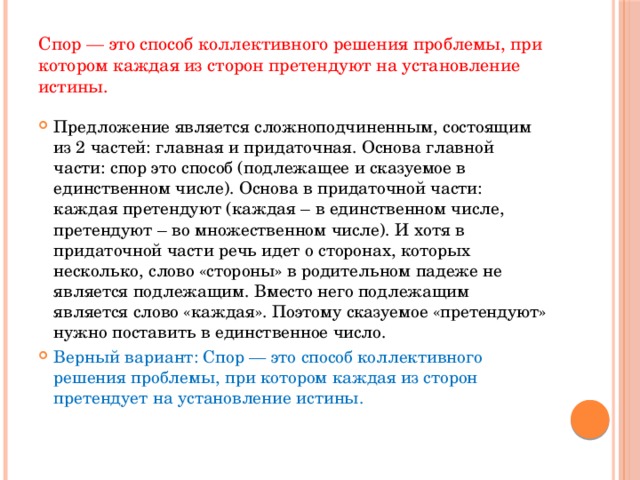 Спор — это способ коллективного решения проблемы, при котором каждая из сторон претендуют на установление истины. Предложение является сложноподчиненным, состоящим из 2 частей: главная и придаточная. Основа главной части: спор это способ (подлежащее и сказуемое в единственном числе). Основа в придаточной части: каждая претендуют (каждая – в единственном числе, претендуют – во множественном числе). И хотя в придаточной части речь идет о сторонах, которых несколько, слово «стороны» в родительном падеже не является подлежащим. Вместо него подлежащим является слово «каждая». Поэтому сказуемое «претендуют» нужно поставить в единственное число. Верный вариант: Спор — это способ коллективного решения проблемы, при котором каждая из сторон претендует на установление истины.    