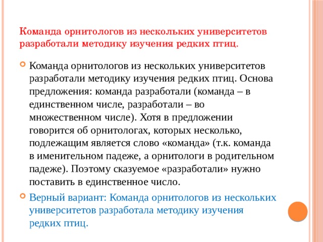 Команда орнитологов из нескольких университетов разработали методику изучения редких птиц. Команда орнитологов из нескольких университетов разработали методику изучения редких птиц. Основа предложения: команда разработали (команда – в единственном числе, разработали – во множественном числе). Хотя в предложении говорится об орнитологах, которых несколько, подлежащим является слово «команда» (т.к. команда в именительном падеже, а орнитологи в родительном падеже). Поэтому сказуемое «разработали» нужно поставить в единственное число. Верный вариант: Команда орнитологов из нескольких университетов разработала методику изучения редких птиц.    