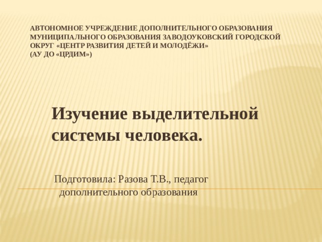 АВТОНОМНОЕ УЧРЕЖДЕНИЕ ДОПОЛНИТЕЛЬНОГО ОБРАЗОВАНИЯ МУНИЦИПАЛЬНОГО ОБРАЗОВАНИЯ ЗАВОДОУКОВСКИЙ ГОРОДСКОЙ ОКРУГ «ЦЕНТР РАЗВИТИЯ ДЕТЕЙ И МОЛОДЁЖИ»  (АУ ДО «ЦРДиМ»)   Изучение выделительной системы человека.   Подготовила: Разова Т.В., педагог дополнительного образования 