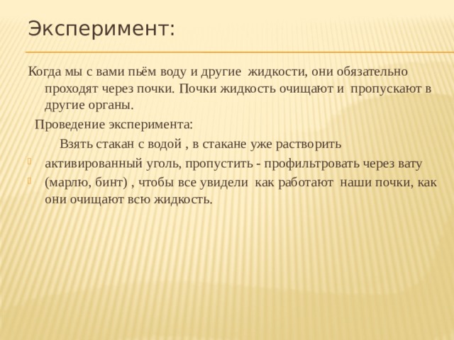 Эксперимент: Когда мы с вами пьём воду и другие жидкости, они обязательно проходят через почки. Почки жидкость очищают и пропускают в другие органы.  Проведение эксперимента:  Взять стакан с водой , в стакане уже растворить активированный уголь, пропустить - профильтровать через вату (марлю, бинт) , чтобы все увидели как работают наши почки, как они очищают всю жидкость. 