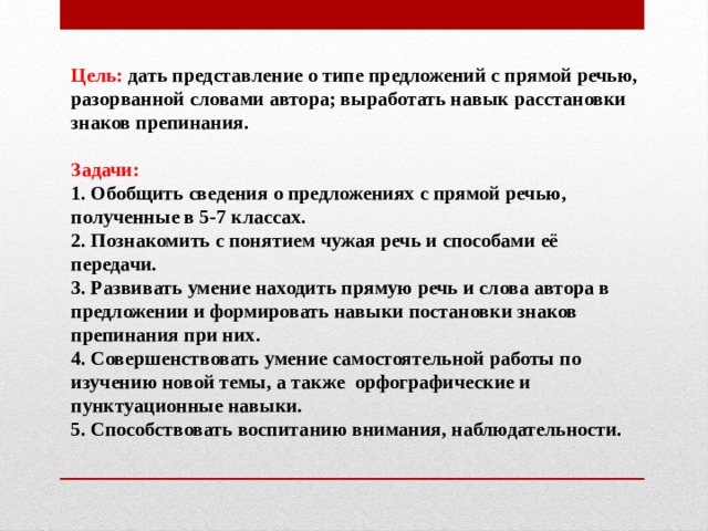 Цель: дать представление о типе предложений с прямой речью, разорванной словами автора; выработать навык расстановки знаков препинания.  Задачи: 1. Обобщить сведения о предложениях с прямой речью, полученные в 5-7 классах.  2. Познакомить с понятием чужая речь и способами её передачи.  3. Развивать умение находить прямую речь и слова автора в предложении и формировать навыки постановки знаков препинания при них.  4. Совершенствовать умение самостоятельной работы по изучению новой темы, а также  орфографические и пунктуационные навыки .  5. Способствовать воспитанию внимания, наблюдательности. 