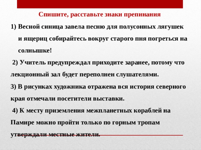 Спишите, расставьте знаки препинания Весной синица завела песню для полусонных лягушек и ящериц собирайтесь вокруг старого пня погреться на солнышке!  2) Учитель предупреждал приходите заранее, потому что лекционный зал будет переполнен слушателями. 3) В рисунках художника отражена вся история северного края отмечали посетители выставки.  4) К месту приземления межпланетных кораблей на Памире можно пройти только по горным тропам утверждали местные жители.   