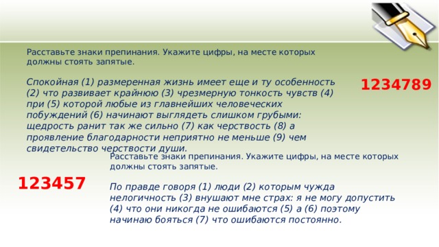Расставьте знаки препинания. Укажите цифры, на месте которых должны стоять запятые.    Спокойная (1) размеренная жизнь имеет еще и ту особенность (2) что развивает крайнюю (3) чрезмерную тонкость чувств (4) при (5) которой любые из главнейших человеческих побуждений (6) начинают выглядеть слишком грубыми: щедрость ранит так же сильно (7) как черствость (8) а проявление благодарности неприятно не меньше (9) чем свидетельство черствости души.  1234789 Расставьте знаки препинания. Укажите цифры, на месте которых должны стоять запятые.    По правде говоря (1) люди (2) которым чужда нелогичность (3) внушают мне страх: я не могу допустить (4) что они никогда не ошибаются (5) а (6) поэтому начинаю бояться (7) что ошибаются постоянно.  123457 