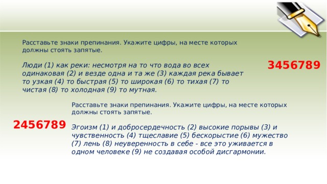 Расставьте знаки препинания. Укажите цифры, на месте которых должны стоять запятые.    Люди (1) как реки: несмотря на то что вода во всех одинаковая (2) и везде одна и та же (3) каждая река бывает то узкая (4) то быстрая (5) то широкая (6) то тихая (7) то чистая (8) то холодная (9) то мутная.  3456789 Расставьте знаки препинания. Укажите цифры, на месте которых должны стоять запятые.    Эгоизм (1) и добросердечность (2) высокие порывы (3) и чувственность (4) тщеславие (5) бескорыстие (6) мужество (7) лень (8) неуверенность в себе - все это уживается в одном человеке (9) не создавая особой дисгармонии.  2456789 