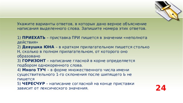 Укажите варианты ответов, в которых дано верное объяснение написания выделенного слова. Запишите номера этих ответов.    1) ПРИЕХАТЬ – приставка ПРИ пишется в значении «неполнота действия»   2) Девушка ЮНА – в кратком прилагательном пишется столько Н, сколько в полном прилагательном, от которого оно образовано   3) ГОРИЗОНТ – написание гласной в корне определяется подбором однокоренного слова.   4) Много ТУЧ – в форме множественного числа имени существительного 1-го склонения после шипящего Ь не пишется   5) ЧЕРЕСЧУР – написание согласной на конце приставки зависит от лексического значения.  24 