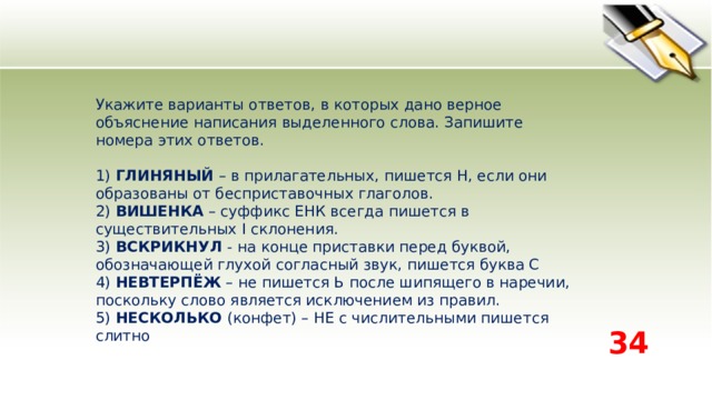 Укажите варианты ответов, в которых дано верное объяснение написания выделенного слова. Запишите номера этих ответов.    1) ГЛИНЯНЫЙ – в прилагательных, пишется Н, если они образованы от бесприставочных глаголов.   2) ВИШЕНКА – суффикс ЕНК всегда пишется в существительных I склонения.   3) ВСКРИКНУЛ - на конце приставки перед буквой, обозначающей глухой согласный звук, пишется буква С   4) НЕВТЕРПЁЖ – не пишется Ь после шипящего в наречии, поскольку слово является исключением из правил.   5) НЕСКОЛЬКО (конфет) – НЕ с числительными пишется слитно  34 