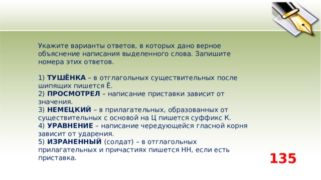 Укажите варианты ответов, в которых дано верное объяснение написания выделенного слова. Запишите номера этих ответов.    1) ТУШЁНКА – в отглагольных существительных после шипящих пишется Ё.   2) ПРОСМОТРЕЛ – написание приставки зависит от значения.   3) НЕМЕЦКИЙ – в прилагательных, образованных от существительных с основой на Ц пишется суффикс К.    4) УРАВНЕНИЕ – написание чередующейся гласной корня зависит от ударения.   5) ИЗРАНЕННЫЙ (солдат) – в отглагольных прилагательных и причастиях пишется НН, если есть приставка.  135 