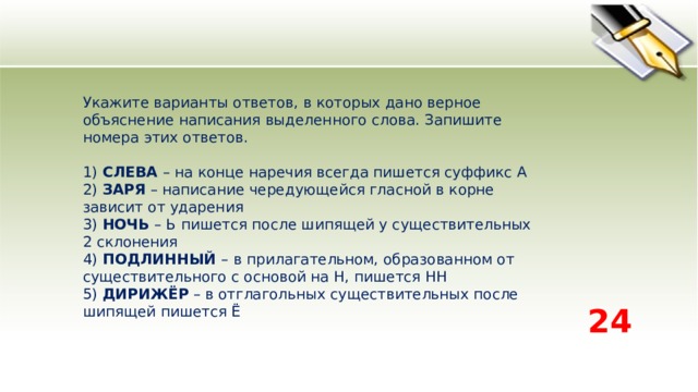 Укажите варианты ответов, в которых дано верное объяснение написания выделенного слова. Запишите номера этих ответов.   1) СЛЕВА – на конце наречия всегда пишется суффикс А   2) ЗАРЯ – написание чередующейся гласной в корне зависит от ударения   3) НОЧЬ – Ь пишется после шипящей у существительных 2 склонения   4) ПОДЛИННЫЙ – в прилагательном, образованном от существительного с основой на Н, пишется НН   5) ДИРИЖЁР – в отглагольных существительных после шипящей пишется Ё  24 