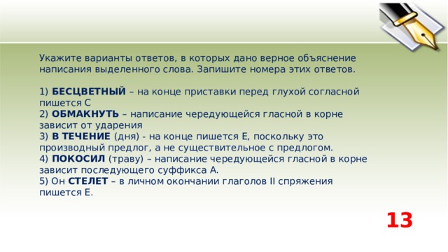 Укажите варианты ответов, в которых дано верное объяснение написания выделенного слова. Запишите номера этих ответов.    1) БЕСЦВЕТНЫЙ – на конце приставки перед глухой согласной пишется С   2) ОБМАКНУТЬ – написание чередующейся гласной в корне зависит от ударения   3) В ТЕЧЕНИЕ (дня) - на конце пишется Е, поскольку это производный предлог, а не существительное с предлогом.   4) ПОКОСИЛ (траву) – написание чередующейся гласной в корне зависит последующего суффикса А.   5) Он СТЕЛЕТ – в личном окончании глаголов II спряжения пишется Е.  13 