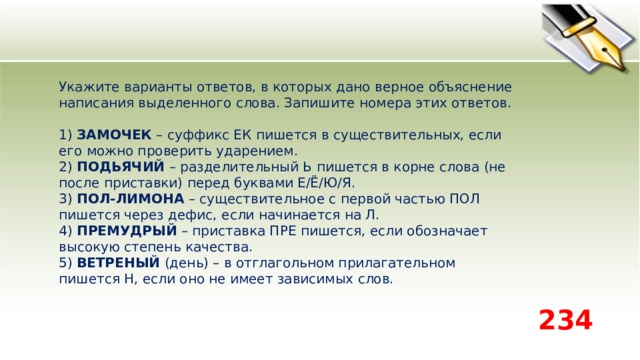 Укажите варианты ответов, в которых дано верное объяснение написания выделенного слова. Запишите номера этих ответов.    1) ЗАМОЧЕК – суффикс ЕК пишется в существительных, если его можно проверить ударением.   2) ПОДЬЯЧИЙ – разделительный Ь пишется в корне слова (не после приставки) перед буквами Е/Ё/Ю/Я.   3) ПОЛ-ЛИМОНА – существительное с первой частью ПОЛ пишется через дефис, если начинается на Л.   4) ПРЕМУДРЫЙ – приставка ПРЕ пишется, если обозначает высокую степень качества.   5) ВЕТРЕНЫЙ (день) – в отглагольном прилагательном пишется Н, если оно не имеет зависимых слов.  234 