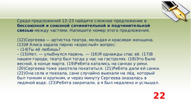 Среди предложений 12–23 найдите сложное предложение  с бессоюзной и союзной сочинительной и подчинительной связью  между частями. Напишите номер этого предложения.    (12)Сергеева — артистка театра, молодая и красивая женщина. (13)И Алиса задала парню «взрослый» вопрос:   – (14)Ты её любишь?   – (15)Нет, — улыбнулся парень. — (16)Я однажды спас её. (17)В нашем городе, театр был тогда у нас на гастролях. (18)Это было весной, в конце марта. (19)Ребята катались на санках у реки. (20)Сергеева тоже захотела покататься. (21)Ребята дали ей санки. (22)Она села и поехала, сани случайно выехали на лёд, который был тонким и хрупким, и через минуту Сергеева оказалась в ледяной воде. (23)Ребята закричали, а я был недалеко и услышал.  22 