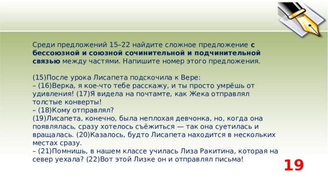 Среди предложений 15–22 найдите сложное предложение  с бессоюзной и союзной сочинительной и подчинительной связью  между частями. Напишите номер этого предложения.    (15)После урока Лисапета подскочила к Вере:   – (16)Верка, я кое-что тебе расскажу, и ты просто умрёшь от удивления! (17)Я видела на почтамте, как Жека отправлял толстые конверты!   – (18)Кому отправлял?   (19)Лисапета, конечно, была неплохая девчонка, но, когда она появлялась, сразу хотелось съёжиться — так она суетилась и вращалась. (20)Казалось, будто Лисапета находится в нескольких местах сразу.   – (21)Помнишь, в нашем классе училась Лиза Ракитина, которая на север уехала? (22)Вот этой Лизке он и отправлял письма!  19 