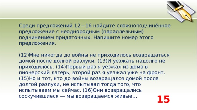 Среди предложений 12—16 найдите сложноподчинённое предложение с неоднородным (параллельным) подчинением придаточных. Напишите номер этого предложения.    (12)Мне никогда до войны не приходилось возвращаться домой после долгой разлуки. (13)И уезжать надолго не приходилось. (14)Первый раз я уезжал из дома в пионерский лагерь, второй раз я уезжал уже на фронт. (15)Но и тот, кто до войны возвращался домой после долгой разлуки, не испытывал тогда того, что испытываем мы сейчас. (16)Они возвращались соскучившиеся — мы возвращаемся живые...  15 