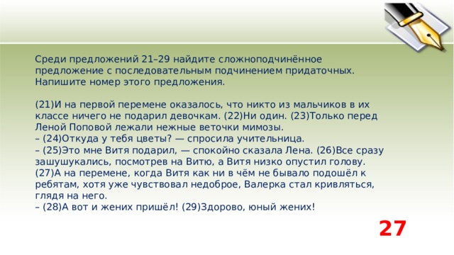 Среди предложений 21–29 найдите сложноподчинённое предложение с последовательным подчинением придаточных. Напишите номер этого предложения.    (21)И на первой перемене оказалось, что никто из мальчиков в их классе ничего не подарил девочкам. (22)Ни один. (23)Только перед Леной Поповой лежали нежные веточки мимозы.   – (24)Откуда у тебя цветы? — спросила учительница.   – (25)Это мне Витя подарил, — спокойно сказала Лена. (26)Все сразу зашушукались, посмотрев на Витю, а Витя низко опустил голову.   (27)А на перемене, когда Витя как ни в чём не бывало подошёл к ребятам, хотя уже чувствовал недоброе, Валерка стал кривляться, глядя на него.   – (28)А вот и жених пришёл! (29)Здорово, юный жених!  27 