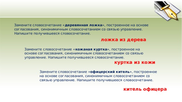 Замените словосочетание « деревянная ложка », построенное на основе согласования, синонимичным словосочетанием со связью управление. Напишите получившееся словосочетание.  ложка из дерева Замените словосочетание « кожаная куртка », построенное на основе согласования, синонимичным словосочетанием со связью управление. Напишите получившееся словосочетание.  куртка из кожи Замените словосочетание « офицерский китель », построенное на основе согласования, синонимичным словосочетанием со связью управление. Напишите получившееся словосочетание.  китель офицера 