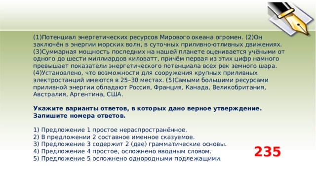 (1)Потенциал энергетических ресурсов Мирового океана огромен. (2)Он заключён в энергии морских волн, в суточных приливно-отливных движениях. (3)Суммарная мощность последних на нашей планете оценивается учёными от одного до шести миллиардов киловатт, причём первая из этих цифр намного превышает показатели энергетического потенциала всех рек земного шара. (4)Установлено, что возможности для сооружения крупных приливных электростанций имеются в 25–30 местах. (5)Самыми большими ресурсами приливной энергии обладают Россия, Франция, Канада, Великобритания, Австралия, Аргентина, США.   Укажите варианты ответов, в которых дано верное утверждение. Запишите номера ответов.   1) Предложение 1 простое нераспространённое.  2) В предложении 2 составное именное сказуемое.  3) Предложение 3 содержит 2 (две) грамматические основы.  4) Предложение 4 простое, осложнено вводным словом.  5) Предложение 5 осложнено однородными подлежащими. 235 