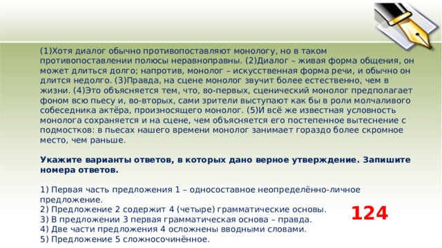 (1)Хотя диалог обычно противопоставляют монологу, но в таком противопоставлении полюсы неравноправны. (2)Диалог – живая форма общения, он может длиться долго; напротив, монолог – искусственная форма речи, и обычно он длится недолго. (3)Правда, на сцене монолог звучит более естественно, чем в жизни. (4)Это объясняется тем, что, во-первых, сценический монолог предполагает фоном всю пьесу и, во-вторых, сами зрители выступают как бы в роли молчаливого собеседника актёра, произносящего монолог. (5)И всё же известная условность монолога сохраняется и на сцене, чем объясняется его постепенное вытеснение с подмостков: в пьесах нашего времени монолог занимает гораздо более скромное место, чем раньше.   Укажите варианты ответов, в которых дано верное утверждение. Запишите номера ответов.   1) Первая часть предложения 1 – односоставное неопределённо-личное предложение.  2) Предложение 2 содержит 4 (четыре) грамматические основы.  3) В предложении 3 первая грамматическая основа – правда.  4) Две части предложения 4 осложнены вводными словами.  5) Предложение 5 сложносочинённое. 124 