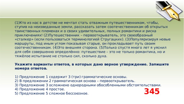 (1)Кто из нас в детстве не мечтал стать отважным путешественником, чтобы, ступив на неизведанные земли, рассказать затем соотечественникам об открытых таинственных племенах и о своих удивительных, полных романтики и риска приключениях! (2)Путешественник – первооткрыватель, это своеобразный «сталкер» (если пользоваться терминологией Стругацких). (3)Популяризируя новые маршруты, под иным углом показывая старые, он прокладывает путь своим соотечественникам. (4)Это внешняя сторона. (5)Только спустя много лет я уяснил для себя совершенно определённо: путешествие – это не только романтика, но и тяжёлое испытание не столько сил, сколько духа.   Укажите варианты ответов, в которых дано верное утверждение. Запишите номера ответов.   1) Предложение 1 содержит 3 (три) грамматические основы.  2) В предложении 2 грамматическая основа – первооткрыватель.  3) Предложение 3 осложнено однородными обособленными обстоятельствами.  4) Предложение 4 простое.  5) Предложение 5 сложное бессоюзное. 345 
