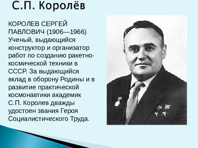 КОРОЛЕВ СЕРГЕЙ ПАВЛОВИЧ (1906—1966) Ученый, выдающийся конструктор и организатор работ по созданию ракетно-космической техники в СССР. За выдающийся вклад в оборону Родины и в развитие практической космонавтики академик С.П. Королев дважды удостоен звания Героя Социалистического Труда.  