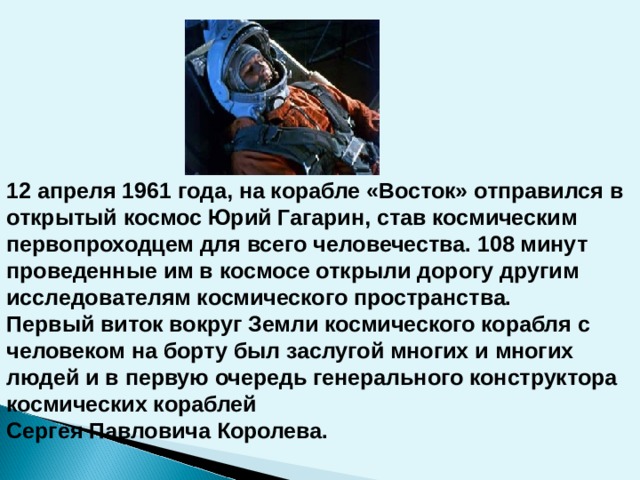 12 апреля 1961 года, на корабле «Восток» отправился в открытый космос Юрий Гагарин, став космическим первопроходцем для всего человечества. 108 минут проведенные им в космосе открыли дорогу другим исследователям космического пространства. Первый виток вокруг Земли космического корабля с человеком на борту был заслугой многих и многих людей и в первую очередь генерального конструктора космических кораблей Сергея Павловича Королева.   