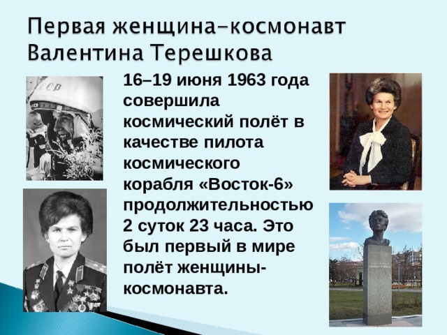 16–19 июня 1963 года совершила космический полёт в качестве пилота космического корабля «Восток-6» продолжительностью 2 суток 23 часа. Это был первый в мире полёт женщины-космонавта.     