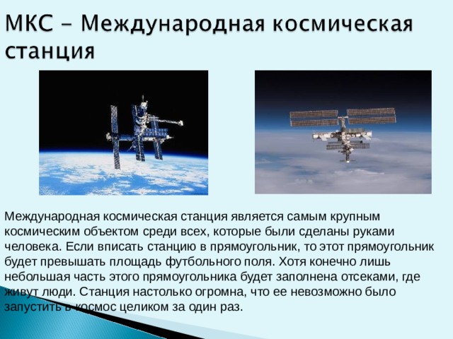Международная космическая станция является самым крупным космическим объектом среди всех, которые были сделаны руками человека. Если вписать станцию в прямоугольник, то этот прямоугольник будет превышать площадь футбольного поля. Хотя конечно лишь небольшая часть этого прямоугольника будет заполнена отсеками, где живут люди. Станция настолько огромна, что ее невозможно было запустить в космос целиком за один раз.  