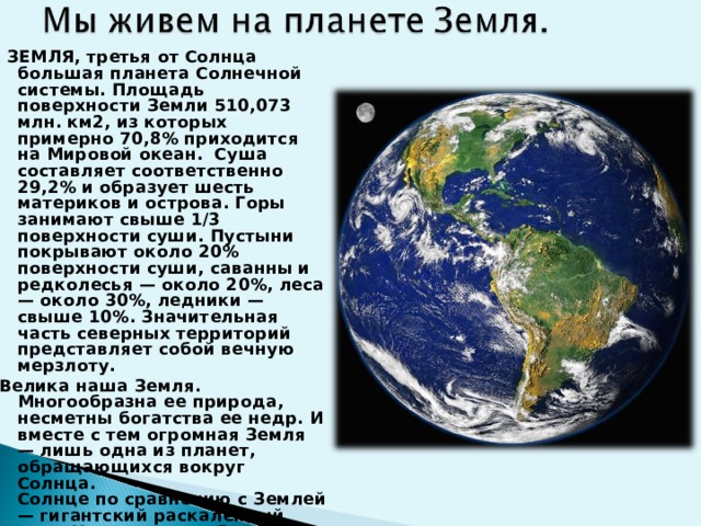   ЗЕМЛЯ, третья от Солнца большая планета Солнечной системы. Площадь поверхности Земли 510,073 млн. км2, из которых примерно 70,8% приходится на Мировой океан. Суша составляет соответственно 29,2% и образует шесть материков и острова. Горы занимают свыше 1/3 поверхности суши. Пустыни покрывают около 20% поверхности суши, саванны и редколесья — около 20%, леса — около 30%, ледники — свыше 10%. Значительная часть северных территорий представляет собой вечную мерзлоту. Велика наша Земля. Многообразна ее природа, несметны богатства ее недр. И вместе с тем огромная Земля — лишь одна из планет, обращающихся вокруг Солнца.  Солнце по сравнению с Землей — гигантский раскаленный шар. Наша планета Земля до сих пор изучена не полностью.  