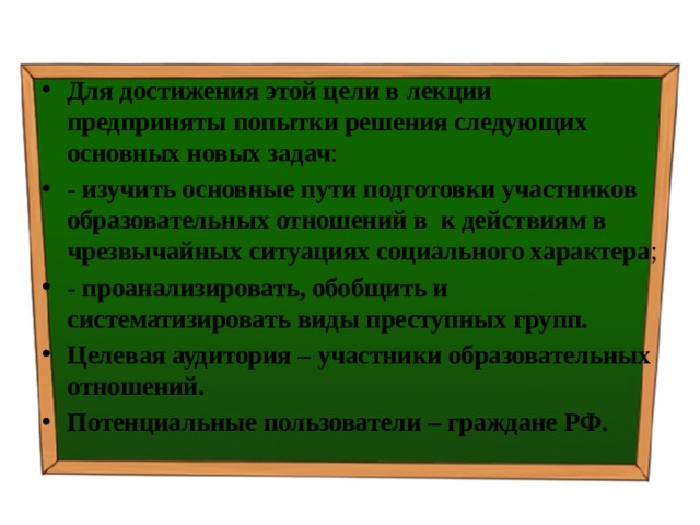Для достижения этой цели в лекции предприняты попытки решения следующих основных новых задач : - изучить  основные пути подготовки участников образовательных отношений в к действиям в чрезвычайных ситуациях социального характера ; - проанализировать, обобщить и систематизировать виды преступных групп. Целевая аудитория – участники образовательных отношений. Потенциальные пользователи – граждане РФ. 