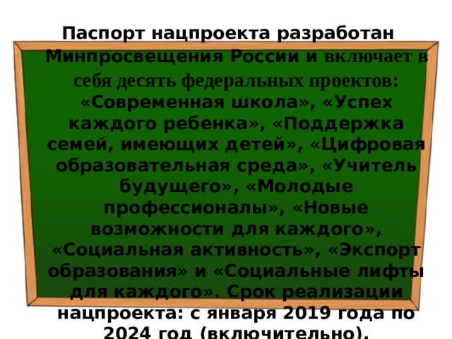 Паспорт нацпроекта разработан Минпросвещения России и  включает в себя десять федеральных проектов: «Современная школа», «Успех каждого ребенка», «Поддержка семей, имеющих детей», «Цифровая образовательная среда», «Учитель будущего», «Молодые профессионалы», «Новые возможности для каждого», «Социальная активность», «Экспорт образования» и «Социальные лифты для каждого». Срок реализации нацпроекта: с января 2019 года по 2024 год (включительно). 