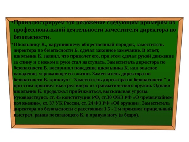 Проиллюстрируем это положение следующим примером из профессиональной деятельности заместителя директора по безопасности. Школьнику К., нарушившему общественный порядок, заместитель директора по безопасности Б. сделал законное замечание. В ответ, школьник К. заявил, что приколет его, при этом сделал рукой движение за спину и с ножом в руке стал наступать. Заместитель директора по безопасности Б. воспринял поведение школьника К. как опасное нападение, угрожающее его жизни. Заместитель директора по безопасности Б. крикнул: 