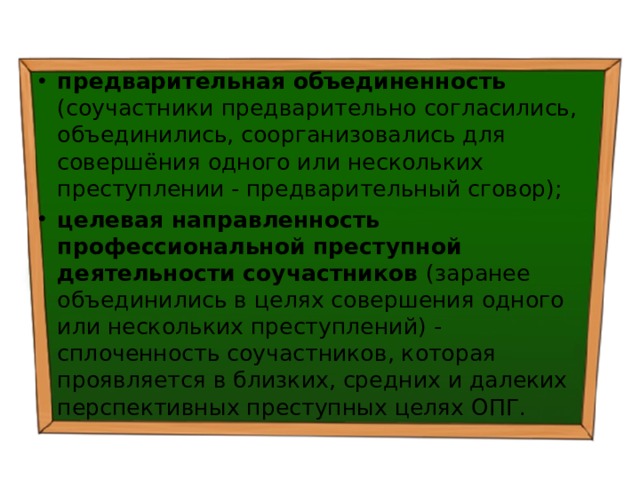предварительная объединенность (соучастники предварительно согласились, объединились, соорганизовались для совершёния одного или нескольких преступлении - предварительный сговор); целевая направленность профессиональной преступной деятельности соучастников (заранее объединились в целях совершения одного или нескольких преступлений) - сплоченность соучастников, которая проявляется в близких, средних и далеких перспективных преступных целях ОПГ. 