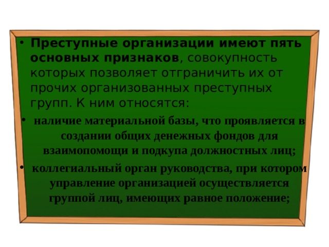 Преступные организации имеют пять основных признаков , совокупность которых позволяет отграничить их от прочих организованных преступных групп. К ним относятся: наличие материальной базы, что проявляется в создании общих денежных фондов для взаимопомощи и подкупа должностных лиц; коллегиальный орган руководства, при котором управление организацией осуществляется группой лиц, имеющих равное положение; 