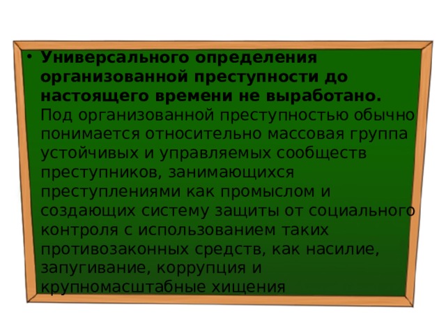 Универсального определения организованной преступности до настоящего времени не выработано. Под организованной преступностью обычно понимается относительно массовая группа устойчивых и управляемых сообществ преступников, занимающихся преступлениями как промыслом и создающих систему защиты от социального контроля с использованием таких противозаконных средств, как насилие, запугивание, коррупция и крупномасштабные хищения 