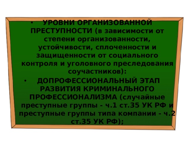 УРОВНИ ОРГАНИЗОВАННОЙ ПРЕСТУПНОСТИ (в зависимости от степени организованности, устойчивости, сплоченности и защищенности от социального контроля и уголовного преследования соучастников):   ДОПРОФЕССИОНАЛЬНЫЙ ЭТАП РАЗВИТИЯ КРИМИНАЛЬНОГО ПРОФЕССИОНАЛИЗМА (случайные преступные группы - ч.1 ст.35 УК РФ и преступные группы типа компании - ч.2 ст.35 УК РФ); 