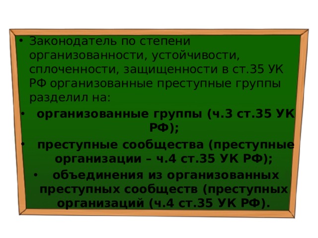 Законодатель по степени организованности, устойчивости, сплоченности, защищенности в ст.35 УК РФ организованные преступные группы разделил на:  организованные группы (ч.3 ст.35 УК РФ);  преступные сообщества (преступные организации – ч.4 ст.35 УК РФ);  объединения из организованных преступных сообществ (преступных организаций (ч.4 ст.35 УК РФ). 