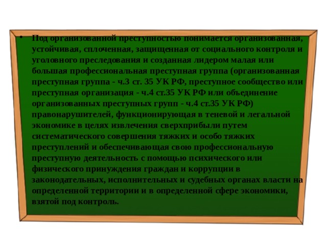 Под организованной преступностью понимается организованная, устойчивая, сплоченная, защищенная от социального контроля и уголовного преследования и созданная лидером малая или большая профессиональная преступная группа (организованная преступная группа - ч.3 ст. 35 УК РФ, преступное сообщество или преступная организация - ч.4 ст.35 УК РФ или объединение организованных преступных групп - ч.4 ст.35 УК РФ) правонарушителей, функционирующая в теневой и легальной экономике в целях извлечения сверхприбыли путем систематического совершения тяжких и особо тяжких преступлений и обеспечивающая свою профессиональную преступную деятельность с помощью психического или физического принуждения граждан и коррупции в законодательных, исполнительных и судебных органах власти на определенной территории и в определенной сфере экономики, взятой под контроль. 