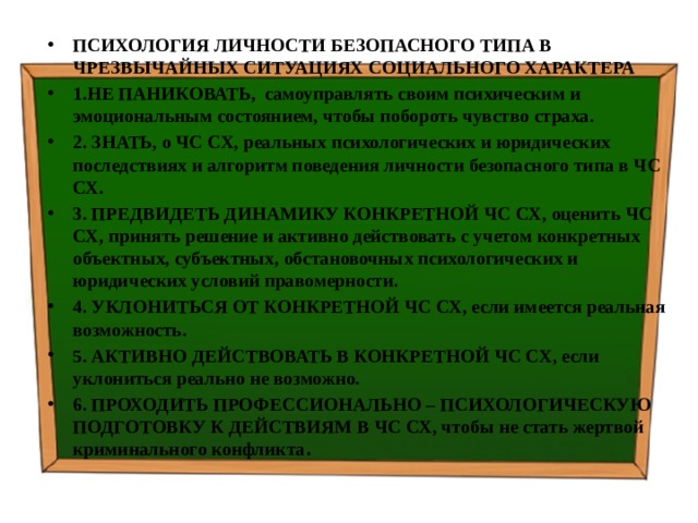 ПСИХОЛОГИЯ ЛИЧНОСТИ БЕЗОПАСНОГО ТИПА В ЧРЕЗВЫЧАЙНЫХ СИТУАЦИЯХ СОЦИАЛЬНОГО ХАРАКТЕРА 1.НЕ ПАНИКОВАТЬ, самоуправлять своим психическим и эмоциональным состоянием, чтобы побороть чувство страха. 2. ЗНАТЬ, о ЧС СХ, реальных психологических и юридических последствиях и алгоритм поведения личности безопасного типа в ЧС СХ. 3. ПРЕДВИДЕТЬ ДИНАМИКУ КОНКРЕТНОЙ ЧС СХ, оценить ЧС СХ, принять решение и активно действовать с учетом конкретных объектных, субъектных, обстановочных психологических и юридических условий правомерности. 4. УКЛОНИТЬСЯ ОТ КОНКРЕТНОЙ ЧС СХ, если имеется реальная возможность. 5. АКТИВНО ДЕЙСТВОВАТЬ В КОНКРЕТНОЙ ЧС СХ, если уклониться реально не возможно. 6. ПРОХОДИТЬ ПРОФЕССИОНАЛЬНО – ПСИХОЛОГИЧЕСКУЮ ПОДГОТОВКУ К ДЕЙСТВИЯМ В ЧС СХ, чтобы не стать жертвой криминального конфликта . 