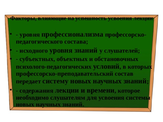 Факторы, влияющие на успешность усвоения лекции   - уровня профессионализма профессорско-педагогического состава; - исходного уровня знаний у слушателей; - субъектных, объектных и обстановочных психолого-педагогических условий , в которых профессорско-преподавательский состав передает систему новых научных знаний ; - содержания лекции и времени , которое необходимо слушателям для усвоения системы новых научных знаний. 