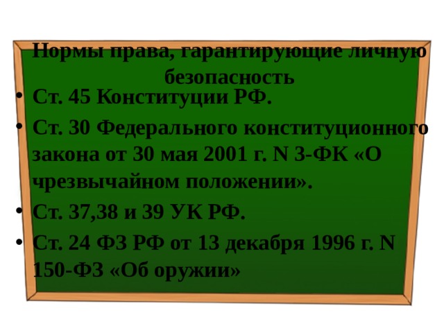 Нормы права, гарантирующие личную безопасность Ст. 45 Конституции РФ. Ст. 30 Федерального конституционного закона от 30 мая 2001 г. N 3-ФК «О чрезвычайном положении». Ст. 37,38 и 39 УК РФ. Ст. 24 ФЗ РФ от 13 декабря 1996 г. N 150-ФЗ «Об оружии» 