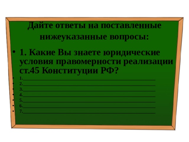 Дайте ответы на поставленные нижеуказанные вопросы: 1. Какие Вы знаете юридические условия правомерности реализации ст.45 Конституции РФ? 1.________________________________________________________ 2.________________________________________________________ 3.________________________________________________________ 4.________________________________________________________ 5.________________________________________________________ 6.________________________________________________________ 7.________________________________________________________  